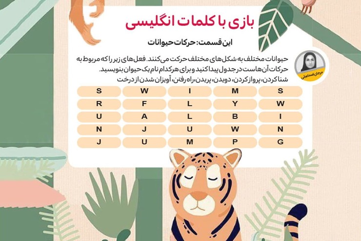 حیوانات مختلف به شکل‌های مختلف حرکت می‌کنند. فعل‌ها را که مربوط به حرکات آن‌هاست در جدول پیدا کنید و برای هرکدام نام یک حیوان بنویسید.
شنا کردن، پرواز کردن، دویدن، پریدن،راه رفتن، آویزان شدن از درخت