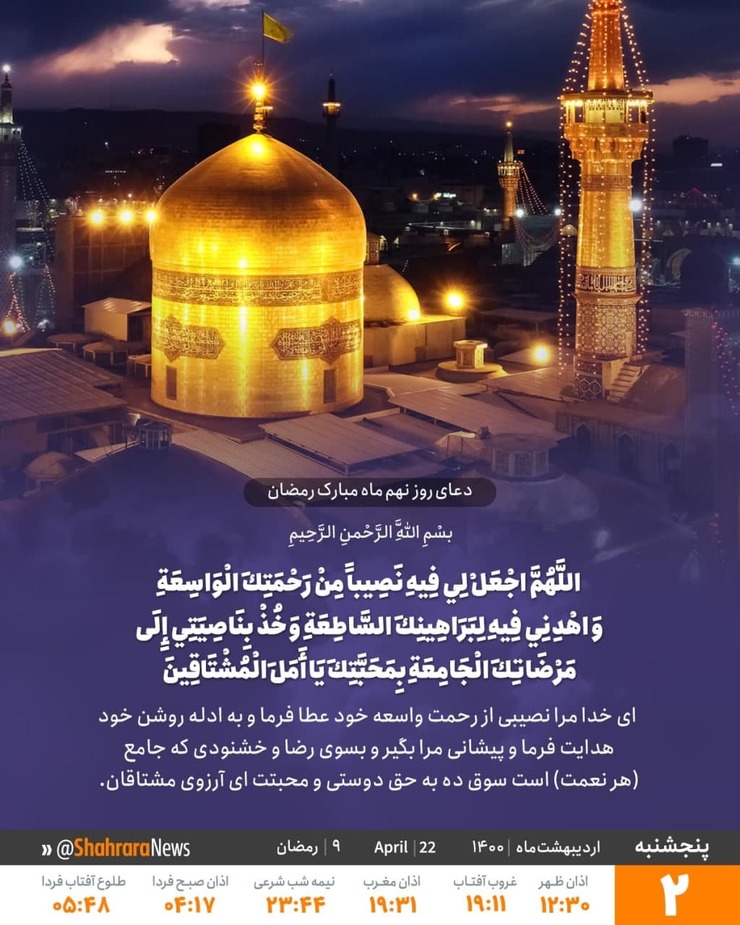 در دعای روز نهم ماه مبارک رمضان آمده است: خدایا برای من در این ماه بهره‌ای از رحمت گسترده ات قرار ده، و به جانب دلایل درخشانت راهنمایی کن، و به سوی خشنودی فراگیرت متوجه کن، به مهرت‌ای آرزوی مشتاقان.
