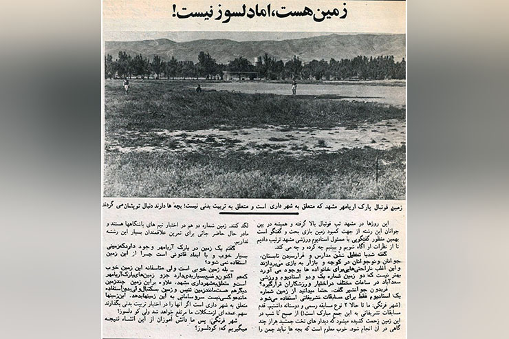 دنیای ورزش سال ۵۳ در یکی از شماره هایش و در همین صفحه به سراغ سوژه جالبی رفته است؛ زمین چمن بو ستان ملت مشهد که آن موقع با نام آریامهر کاملا بلااستفاده بوده و با وجود نیاز شدید ورزش مشهد به افزایش سرانه ورزشی، بازسازی نشده و به بهره برداری نرسیده بود.