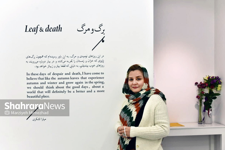 نمایشگاه «برگ و مرگ» فارغ از نگاه هنری، از آن نظر می‌تواند برای مخاطبان جذاب باشد که حسی آشنا را در جان آن‌ها برمی‌انگیزد. با میترا تشکری به بهانه نمایشگاه «برگ و مرگ» که در نگارخانه هنگام برگزار شده، گفت‌وگویی داشته‌ایم تا از هدف و شکل کاری که انجام داده است برای مخاطبان صحبت کند.