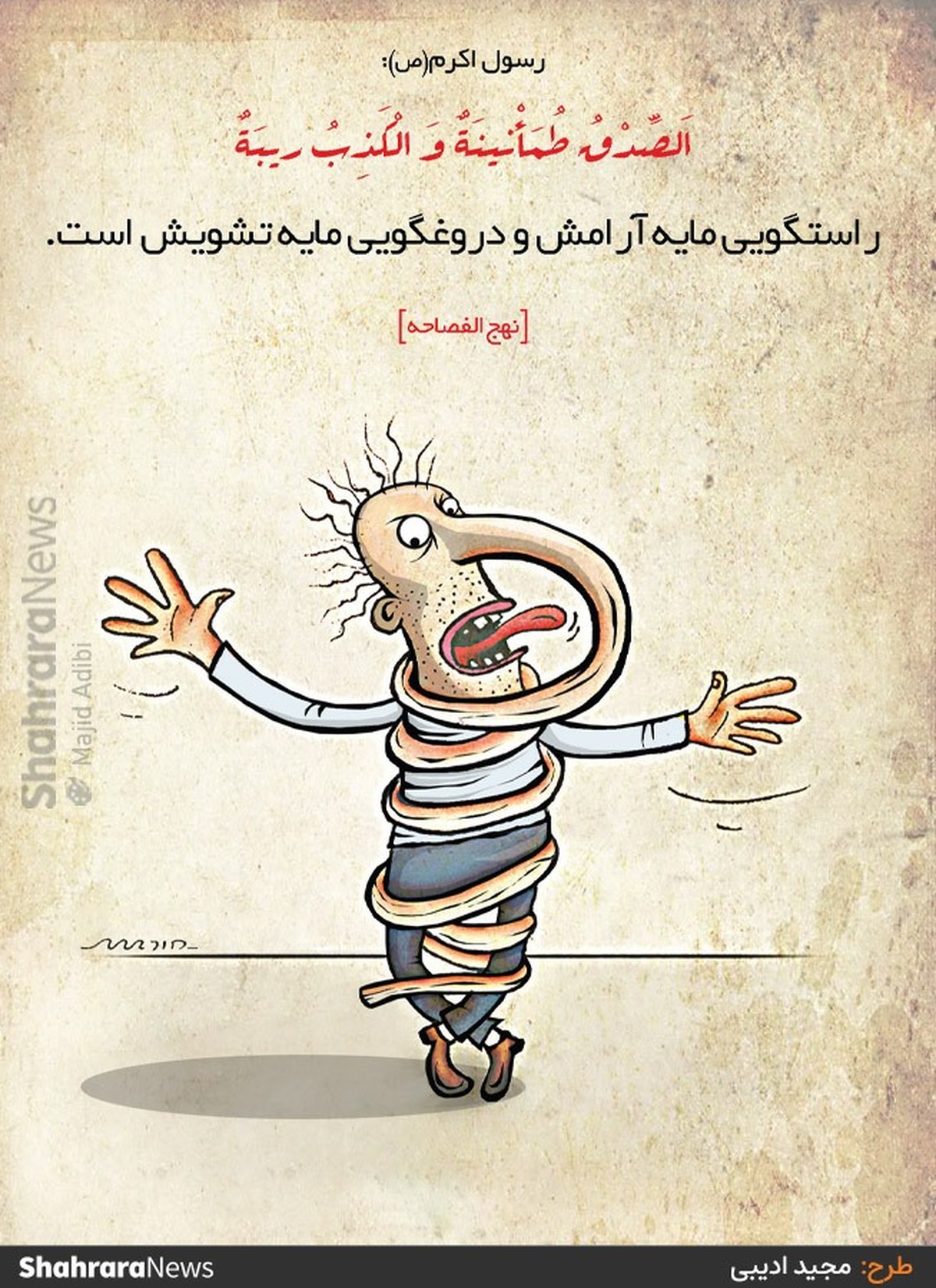 پیامبر صلی‌الله‌علیه‌و‌آله: اَلصِّدْقُ طُمَأْنینَةٌ وَ الْکَذِبُ ریبَةٌ.
راستگویى مایه آرامش و دروغگویى مایه تشویش است. [نهج الفصاحه، ح ۱۸۶۴] طرح از مجید ادیبی، کارتونیست روزنامه شهرآرا